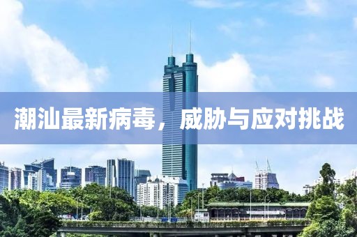 潮汕最新病毒，威胁与应对挑战