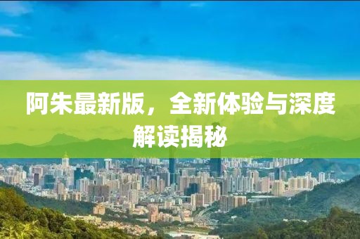 阿朱最新版，全新体验与深度解读揭秘