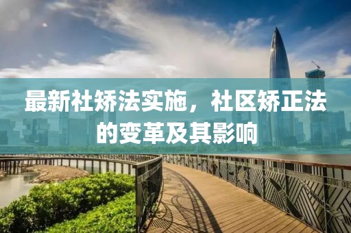 最新社矫法实施，社区矫正法的变革及其影响