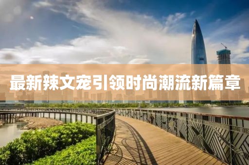最新辣文宠引领时尚潮流新篇章