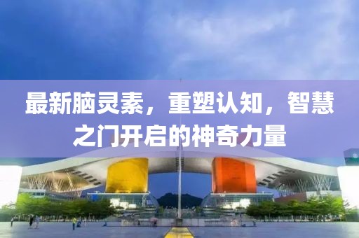 最新脑灵素，重塑认知，智慧之门开启的神奇力量