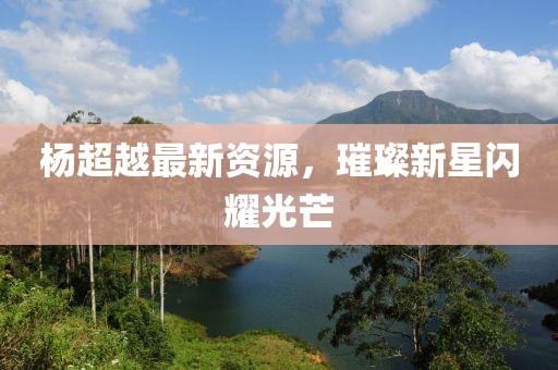杨超越最新资源，璀璨新星闪耀光芒