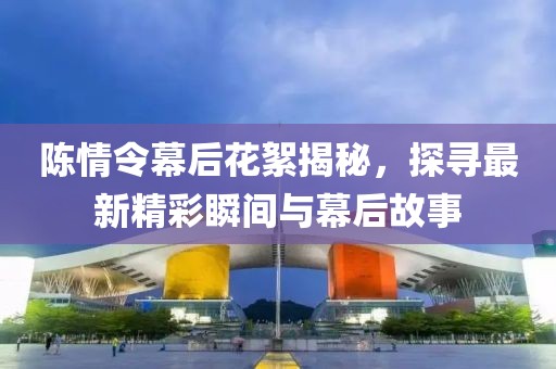 陈情令幕后花絮揭秘，探寻最新精彩瞬间与幕后故事