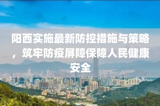 阳西实施最新防控措施与策略，筑牢防疫屏障保障人民健康安全