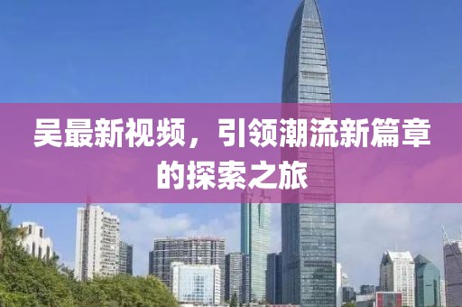 吴最新视频，引领潮流新篇章的探索之旅