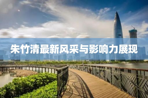 朱竹清最新风采与影响力展现