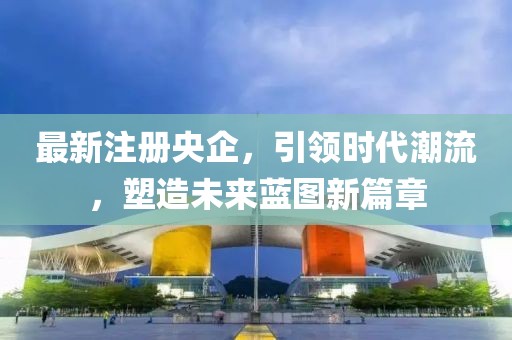 最新注册央企，引领时代潮流，塑造未来蓝图新篇章
