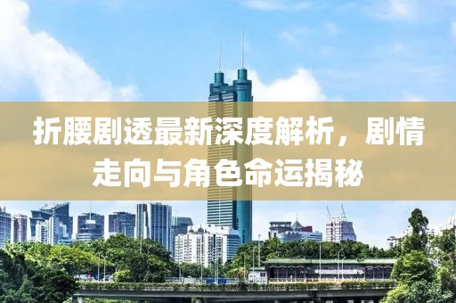 折腰剧透最新深度解析，剧情走向与角色命运揭秘