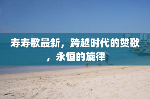寿寿歌最新，跨越时代的赞歌，永恒的旋律
