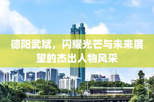 德阳武斌，闪耀光芒与未来展望的杰出人物风采