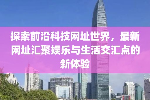 探索前沿科技网址世界，最新网址汇聚娱乐与生活交汇点的新体验
