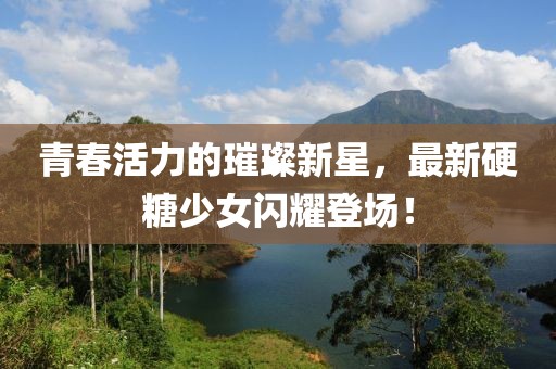 青春活力的璀璨新星，最新硬糖少女闪耀登场！