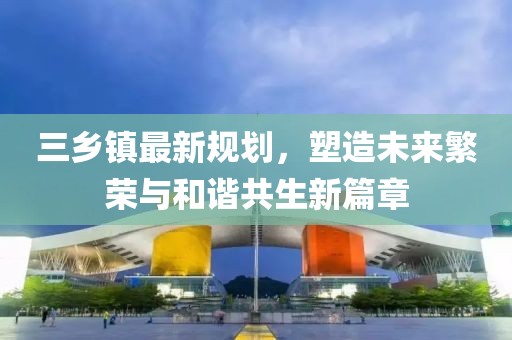 三乡镇最新规划，塑造未来繁荣与和谐共生新篇章