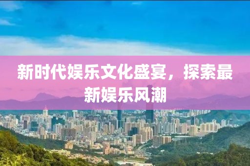 新时代娱乐文化盛宴，探索最新娱乐风潮