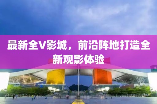 最新全V影城，前沿阵地打造全新观影体验