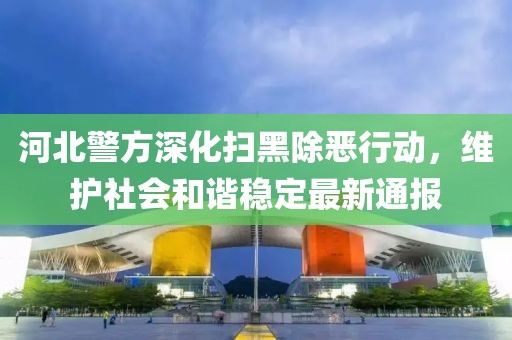 河北警方深化扫黑除恶行动，维护社会和谐稳定最新通报