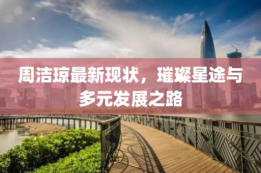周洁琼最新现状，璀璨星途与多元发展之路