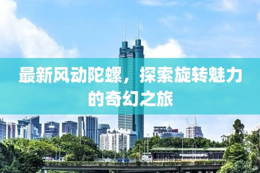最新风动陀螺，探索旋转魅力的奇幻之旅