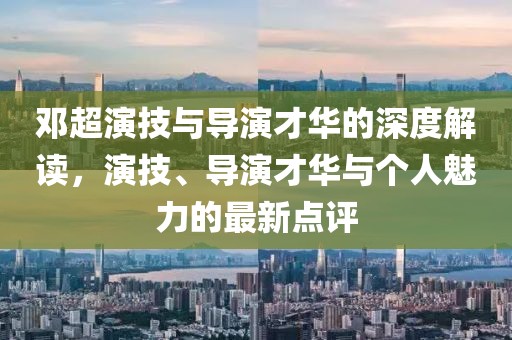邓超演技与导演才华的深度解读，演技、导演才华与个人魅力的最新点评