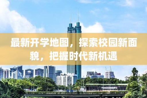 最新开学地图，探索校园新面貌，把握时代新机遇