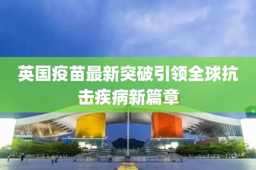 英国疫苗最新突破引领全球抗击疾病新篇章