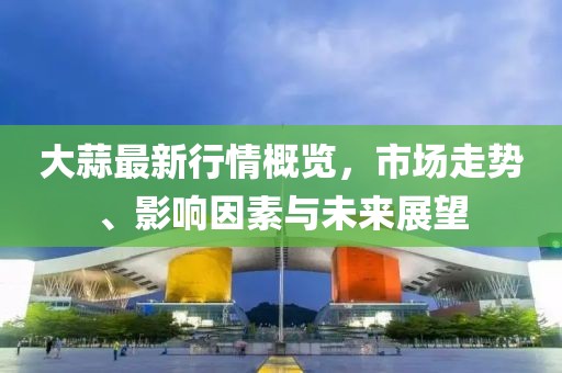 大蒜最新行情概览，市场走势、影响因素与未来展望