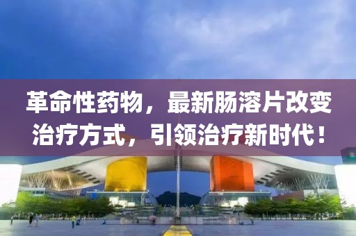 革命性药物，最新肠溶片改变治疗方式，引领治疗新时代！