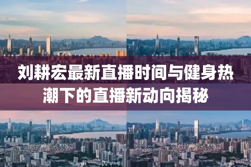 刘耕宏最新直播时间与健身热潮下的直播新动向揭秘