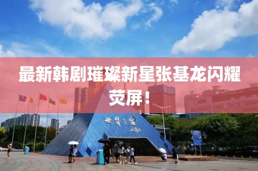 最新韩剧璀璨新星张基龙闪耀荧屏！