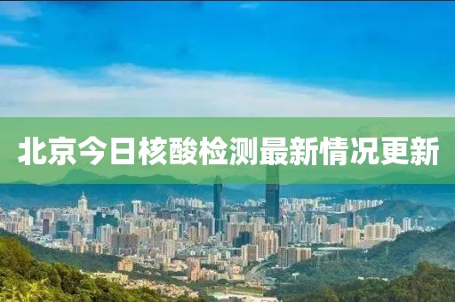 北京今日核酸检测最新情况更新