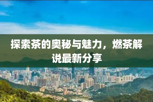 探索茶的奥秘与魅力，燃茶解说最新分享