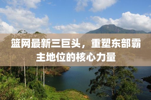 篮网最新三巨头，重塑东部霸主地位的核心力量