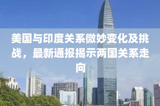 美国与印度关系微妙变化及挑战，最新通报揭示两国关系走向