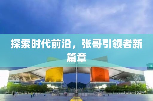 探索时代前沿，张哥引领者新篇章