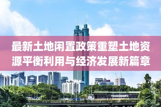 最新土地闲置政策重塑土地资源平衡利用与经济发展新篇章