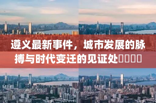 遵义最新事件，城市发展的脉搏与时代变迁的见证处​​​​