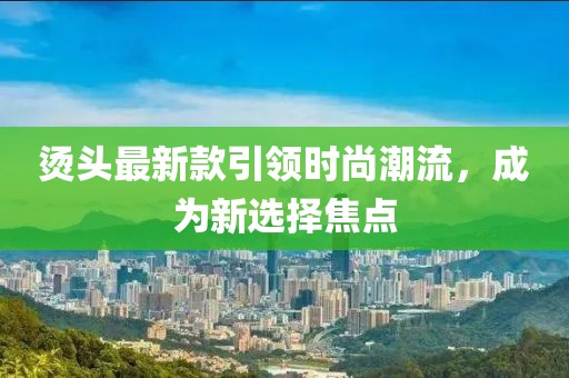 烫头最新款引领时尚潮流，成为新选择焦点