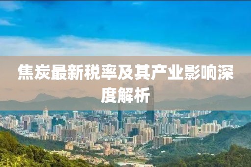 焦炭最新税率及其产业影响深度解析