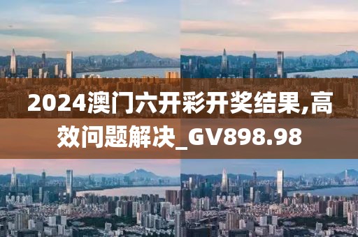 2024澳门六开彩开奖结果,高效问题解决_GV898.98