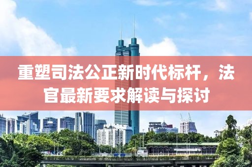 重塑司法公正新时代标杆，法官最新要求解读与探讨