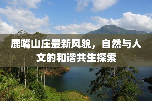 鹿嘴山庄最新风貌，自然与人文的和谐共生探索