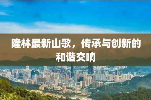 隆林最新山歌，传承与创新的和谐交响