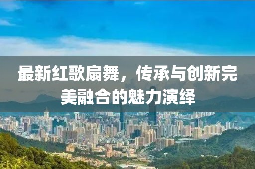 最新红歌扇舞，传承与创新完美融合的魅力演绎