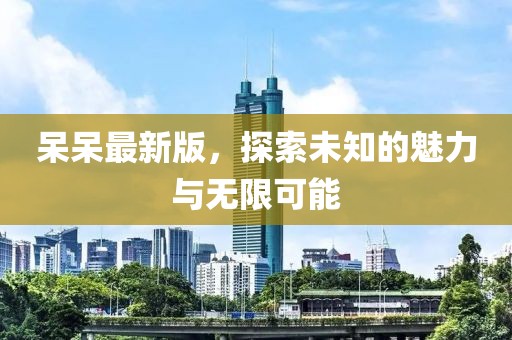呆呆最新版，探索未知的魅力与无限可能