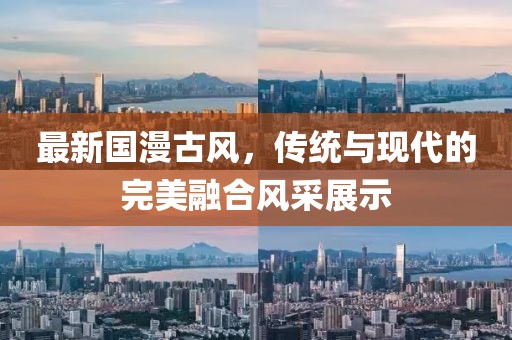 最新国漫古风，传统与现代的完美融合风采展示