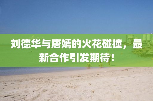 刘德华与唐嫣的火花碰撞，最新合作引发期待！