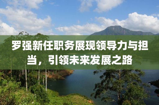 罗强新任职务展现领导力与担当，引领未来发展之路