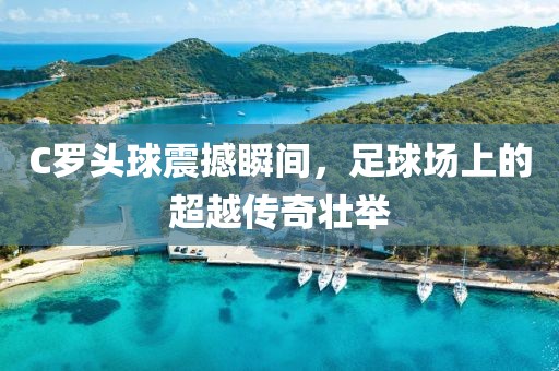 C罗头球震撼瞬间，足球场上的超越传奇壮举