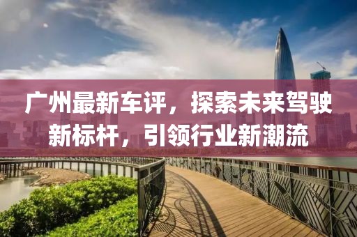 广州最新车评，探索未来驾驶新标杆，引领行业新潮流