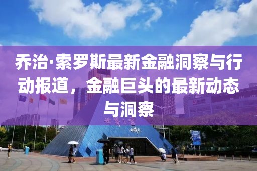 乔治·索罗斯最新金融洞察与行动报道，金融巨头的最新动态与洞察